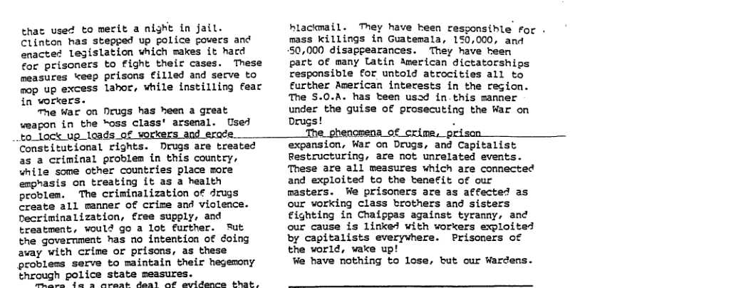 that used to merit a night in jail. Clinton has stepped up police fovers and enacte¢ legislation which makes it hard for prisoners to fight their cases. These measures keep prisons filled and secve to mop up excess lahor, while instilling fear in workers. The War on Nrugs has heen a great weagon in the “oss class’ arsenal. Used to_lock up leads of workers and erace.. Constitutional rights. Drugs are treated as a criminal problem in this country, while some other countries place more emphasis on treating it as a health problen. The criminalization of drugs Create all manner of crime and violence. Decriminalization, free supply, and treatment, vould go a lot further. Sut the government has no intention of doing avay with crime or prisons, as these problems serve to maintain their hegemony through police state measures. are {a a Aareat deal af evidence that, hlackmail. They have heen resgonsible for . mass killings in Guatemala, 150,000, and 50,000 disapeearances. They have heen part of many Latin American dictatorships responsible for untold atrocities all to Eurther American interests in the region. The $.0.A. has teen usad in this manner under the guise of prosecuting the War on Drugs! . The phencmena of crime, prisen expansion, War on Drugs, and Capitalist Restructuring, are not unrelated events. These are all measures which are connected and exploited to the btenefit of our masters. We prisoners are as affected as our working Class brothers and sisters €ighting in Chaippas against tyranny, and our cause is linked with workers exploited by capitalists everywhere. Prisoners of the world, wake up! We have nothing to lose, but our Wardens.